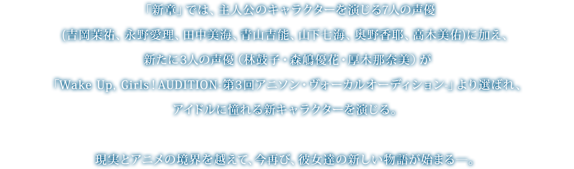 「新章」では、主人公のキャラクターを演じる7人の声優(吉岡茉祐、永野愛理、田中美海、青山吉能、山下七海、奥野香耶、高木美佑)に加え、新たに3人の声優（林鼓子・森嶋優花・厚木那奈美）が「Wake Up, Girls！AUDITION-第3回アニソン・ヴォーカルオーディション-」より選ばれ、アイドルに憧れる新キャラクターを演じる。現実とアニメの境界を越えて、今再び、彼女達の新しい物語が始まる―。