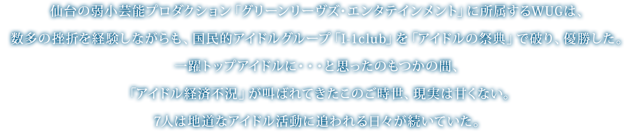 仙台の弱小芸能プロダクション「グリーンリーヴズ・エンタテインメント」に所属するWUGは、数多の挫折を経験しながらも、国民的アイドルグループ「I-1club」を「アイドルの祭典」で破り、優勝した。一躍トップアイドルに・・・と思ったのもつかの間、「アイドル経済不況」が叫ばれてきたこのご時世、現実は甘くない。7人は地道なアイドル活動に追われる日々が続いていた。