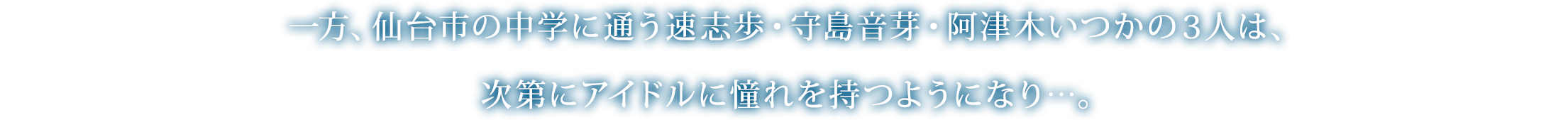 一方、仙台市の中学に通う速志歩・守島音芽・阿津木いつかの３人は、次第にアイドルに憧れを持つようになり…。